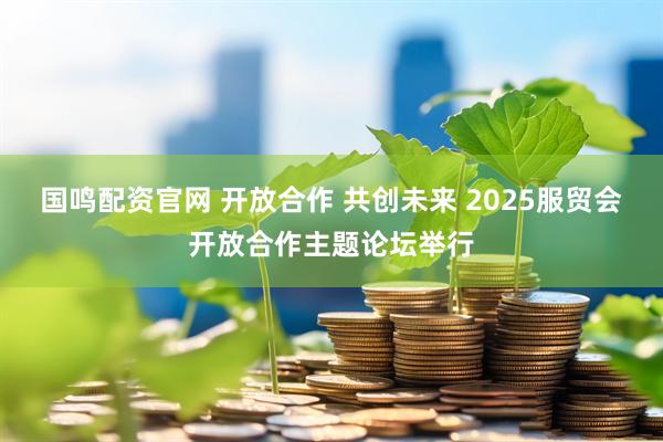 国鸣配资官网 开放合作 共创未来 2025服贸会开放合作主题论坛举行