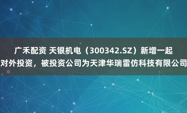 广禾配资 天银机电（300342.SZ）新增一起对外投资，被投资公司为天津华瑞雷仿科技有限公司